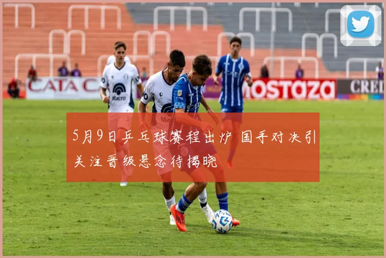 5月9日乒乓球赛程出炉 国手对决引关注晋级悬念待揭晓