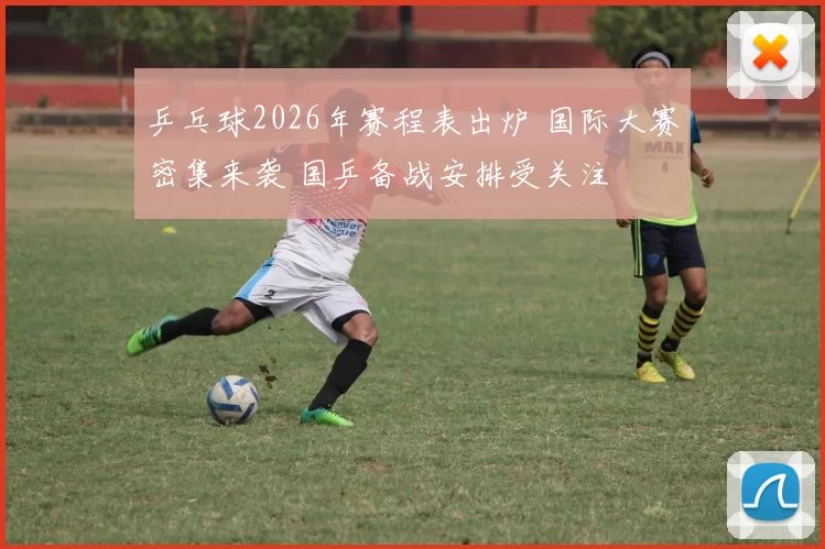 乒乓球2026年赛程表出炉 国际大赛密集来袭 国乒备战安排受关注
