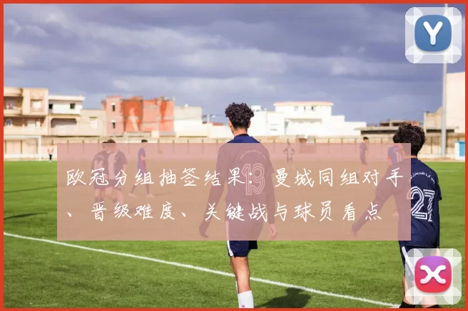 欧冠分组抽签结果：曼城同组对手、晋级难度、关键战与球员看点