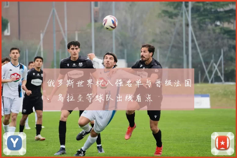 俄罗斯世界杯八强名单与晋级法国、乌拉圭等球队出线看点