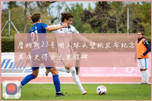 詹姆斯23号湖人球衣壁纸发布纪念其历史得分王里程碑