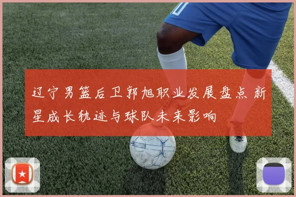 辽宁男篮后卫郭旭职业发展盘点 新星成长轨迹与球队未来影响