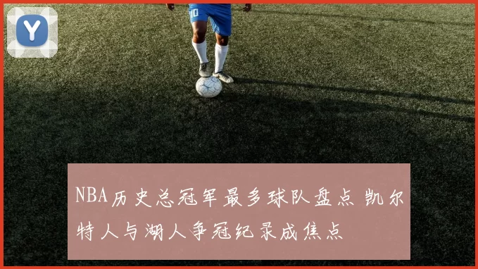 NBA历史总冠军最多球队盘点 凯尔特人与湖人争冠纪录成焦点