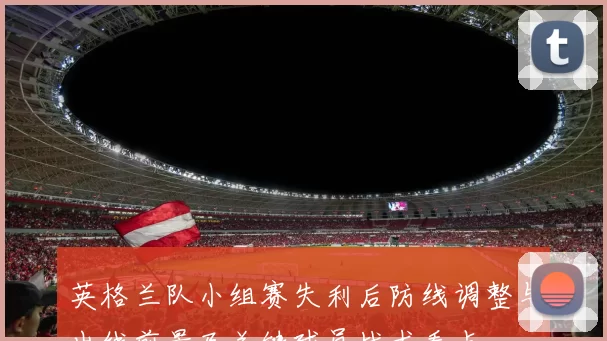 英格兰队小组赛失利后防线调整与出线前景及关键球员战术看点