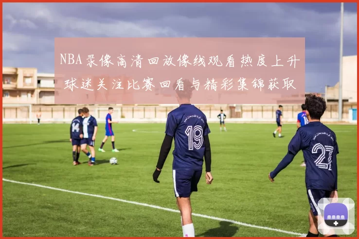 NBA录像高清回放像线观看热度上升 球迷关注比赛回看与精彩集锦获取方式
