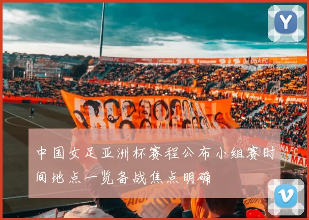 中国女足亚洲杯赛程公布小组赛时间地点一览备战焦点明确