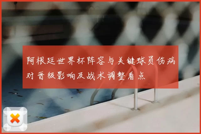 阿根廷世界杯阵容与关键球员伤病对晋级影响及战术调整看点