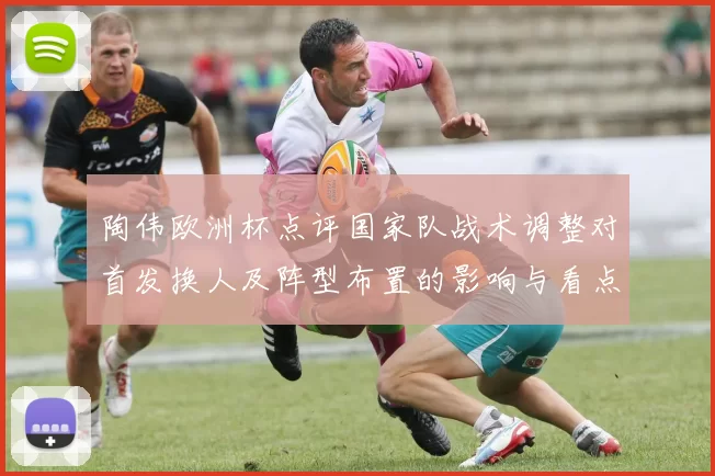 陶伟欧洲杯点评国家队战术调整对首发换人及阵型布置的影响与看点