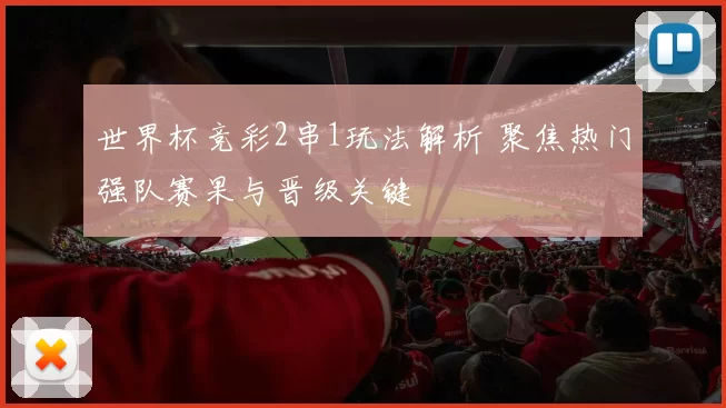 世界杯竞彩2串1玩法解析 聚焦热门强队赛果与晋级关键