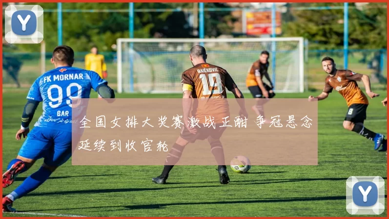 全国女排大奖赛激战正酣 争冠悬念延续到收官轮