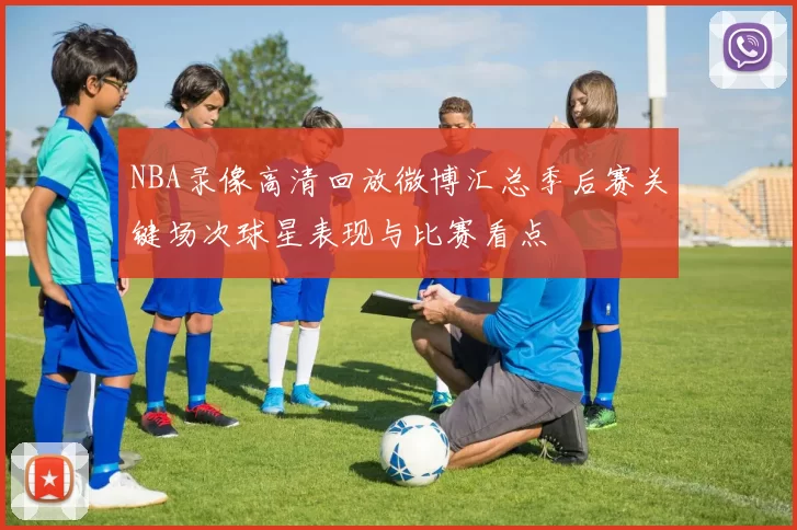 NBA录像高清回放微博汇总季后赛关键场次球星表现与比赛看点