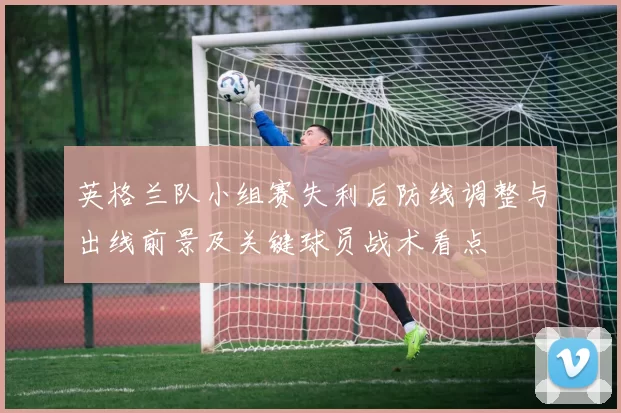 英格兰队小组赛失利后防线调整与出线前景及关键球员战术看点