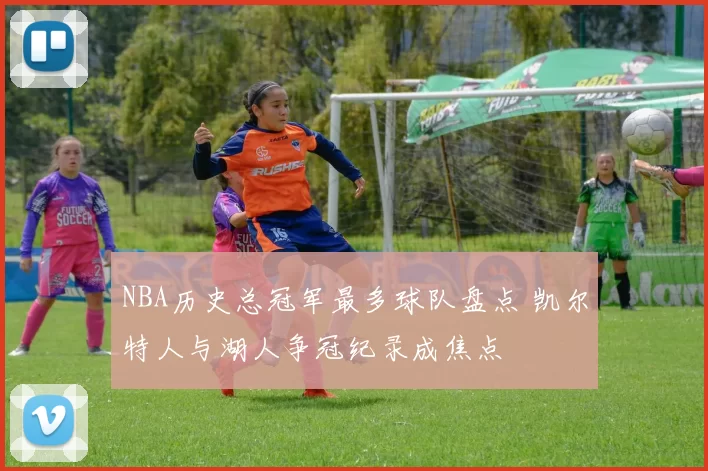 NBA历史总冠军最多球队盘点 凯尔特人与湖人争冠纪录成焦点