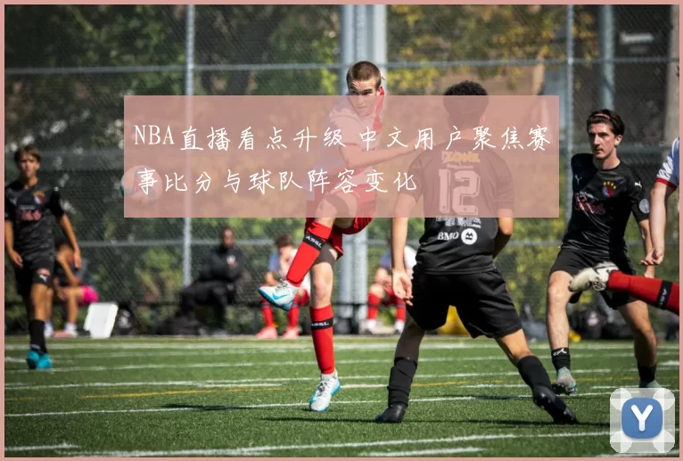 NBA直播看点升级 中文用户聚焦赛事比分与球队阵容变化