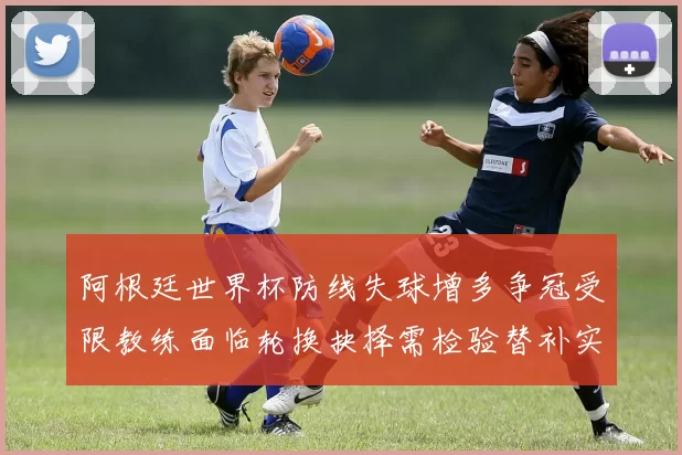 阿根廷世界杯防线失球增多争冠受限教练面临轮换抉择需检验替补实力