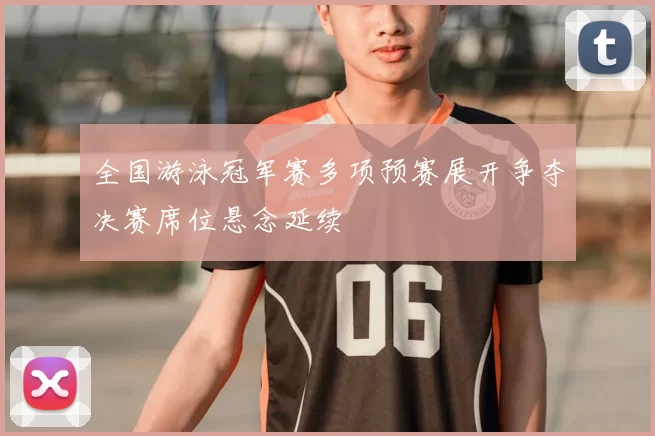 全国游泳冠军赛多项预赛展开争夺决赛席位悬念延续