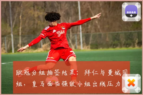 欧冠分组抽签结果：拜仁与曼城同组，皇马面临强敌小组出线压力