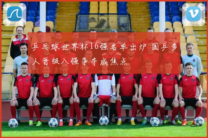 乒乓球世界杯16强名单出炉 国乒多人晋级八强争夺成焦点