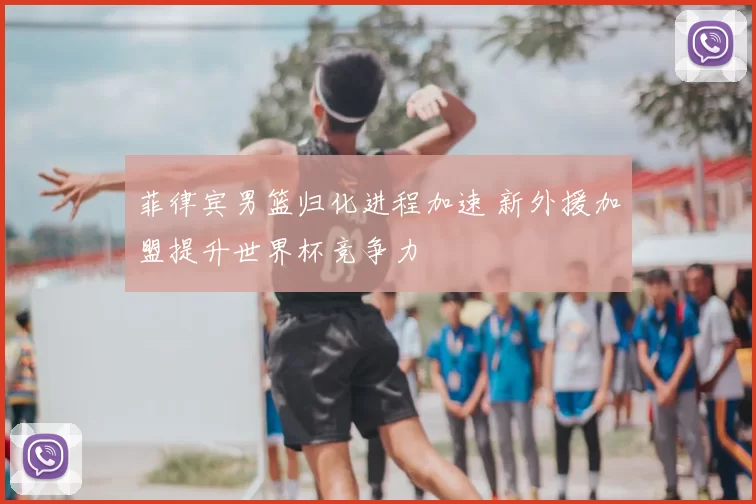 菲律宾男篮归化进程加速 新外援加盟提升世界杯竞争力