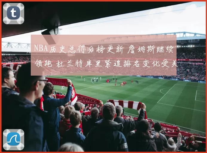 NBA历史总得分榜更新 詹姆斯继续领跑 杜兰特库里紧追排名变化受关注