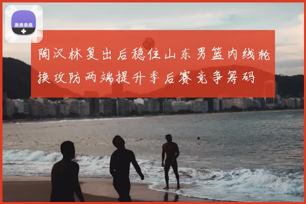 陶汉林复出后稳住山东男篮内线轮换攻防两端提升季后赛竞争筹码