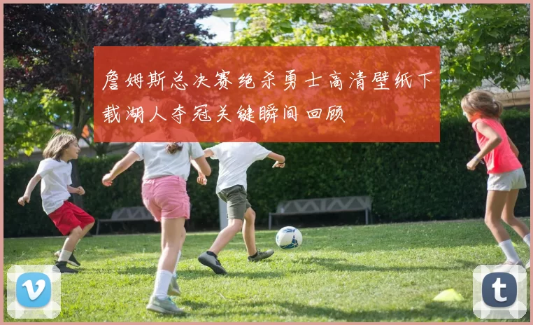 詹姆斯总决赛绝杀勇士高清壁纸下载湖人夺冠关键瞬间回顾