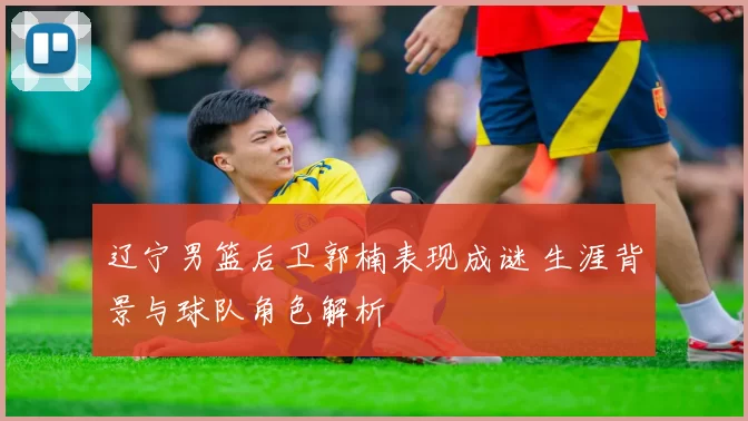 辽宁男篮后卫郭楠表现成谜 生涯背景与球队角色解析