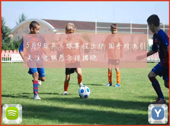 5月9日乒乓球赛程出炉 国手对决引关注晋级悬念待揭晓