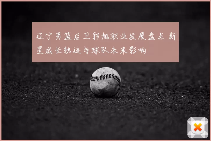 辽宁男篮后卫郭旭职业发展盘点 新星成长轨迹与球队未来影响