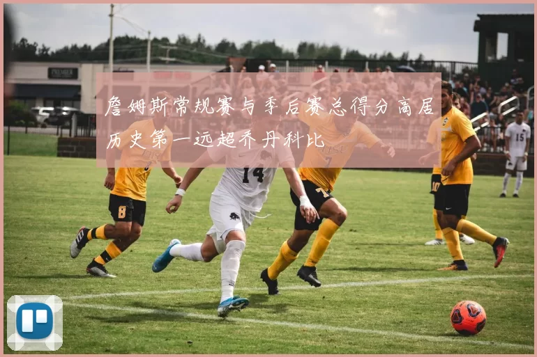 詹姆斯常规赛与季后赛总得分高居历史第一远超乔丹科比